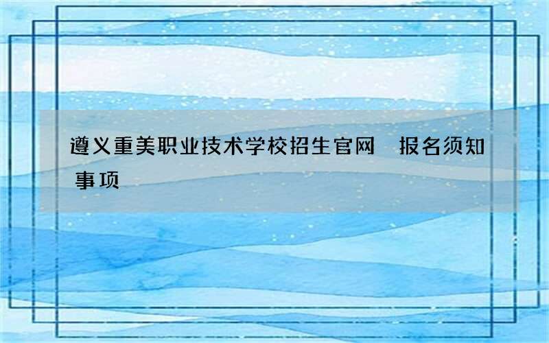 遵义重美职业技术学校招生官网 报名须知事项